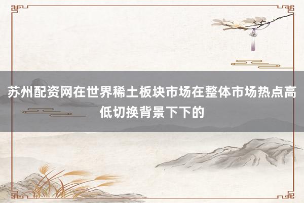 苏州配资网在世界稀土板块市场在整体市场热点高低切换背景下下的