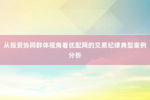从投资协同群体视角看优配网的交易纪律典型案例分析
