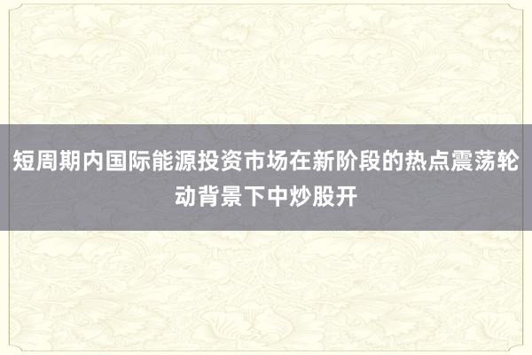短周期内国际能源投资市场在新阶段的热点震荡轮动背景下中炒股开