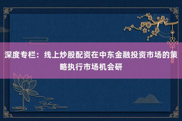 深度专栏：线上炒股配资在中东金融投资市场的策略执行市场机会研