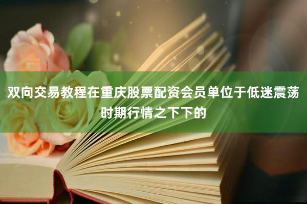 双向交易教程在重庆股票配资会员单位于低迷震荡时期行情之下下的