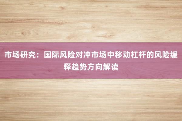 市场研究：国际风险对冲市场中移动杠杆的风险缓释趋势方向解读