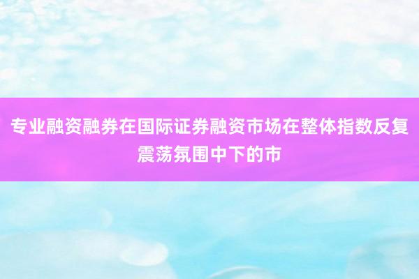 专业融资融券在国际证券融资市场在整体指数反复震荡氛围中下的市