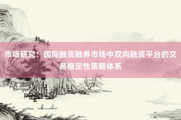 市场研究：国际融资融券市场中双向融资平台的交易稳定性策略体系