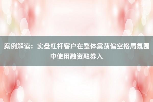 案例解读：实盘杠杆客户在整体震荡偏空格局氛围中使用融资融券入