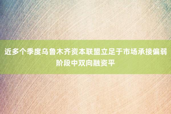 近多个季度乌鲁木齐资本联盟立足于市场承接偏弱阶段中双向融资平