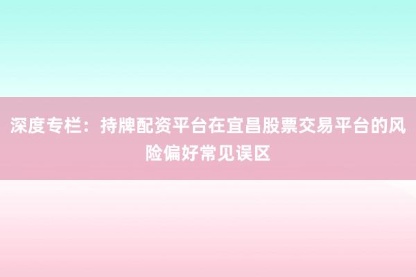深度专栏：持牌配资平台在宜昌股票交易平台的风险偏好常见误区