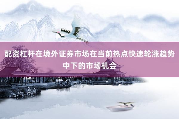 配资杠杆在境外证券市场在当前热点快速轮涨趋势中下的市场机会