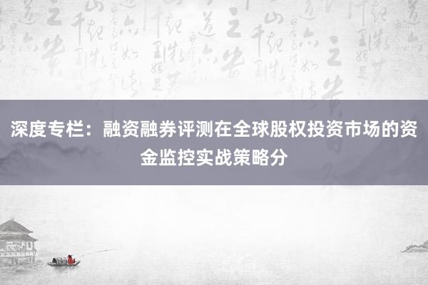 深度专栏：融资融券评测在全球股权投资市场的资金监控实战策略分