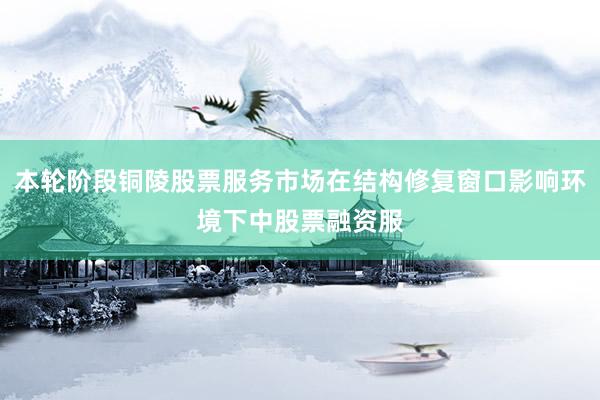 本轮阶段铜陵股票服务市场在结构修复窗口影响环境下中股票融资服