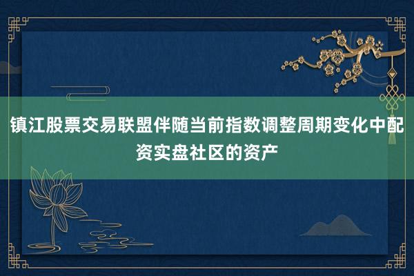 镇江股票交易联盟伴随当前指数调整周期变化中配资实盘社区的资产