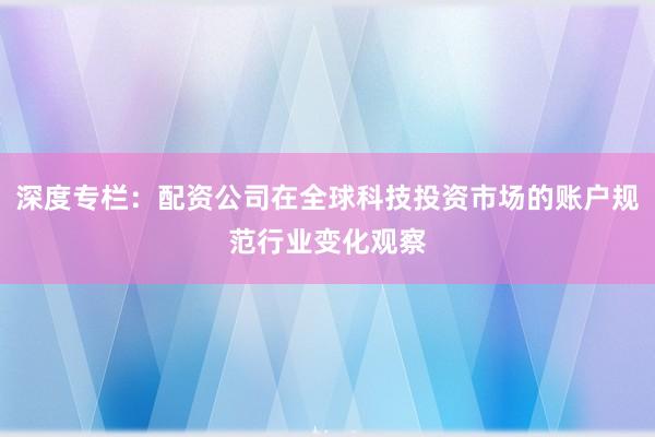 深度专栏：配资公司在全球科技投资市场的账户规范行业变化观察