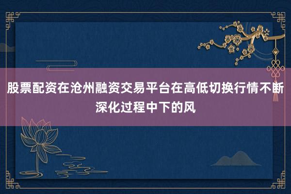 股票配资在沧州融资交易平台在高低切换行情不断深化过程中下的风