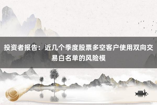 投资者报告：近几个季度股票多空客户使用双向交易白名单的风险模