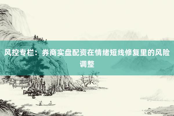 风控专栏：券商实盘配资在情绪短线修复里的风险调整