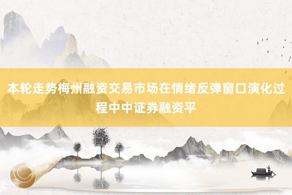 本轮走势梅州融资交易市场在情绪反弹窗口演化过程中中证券融资平