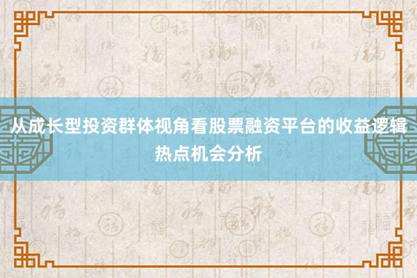 从成长型投资群体视角看股票融资平台的收益逻辑热点机会分析