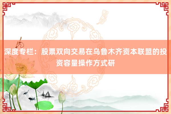 深度专栏：股票双向交易在乌鲁木齐资本联盟的投资容量操作方式研