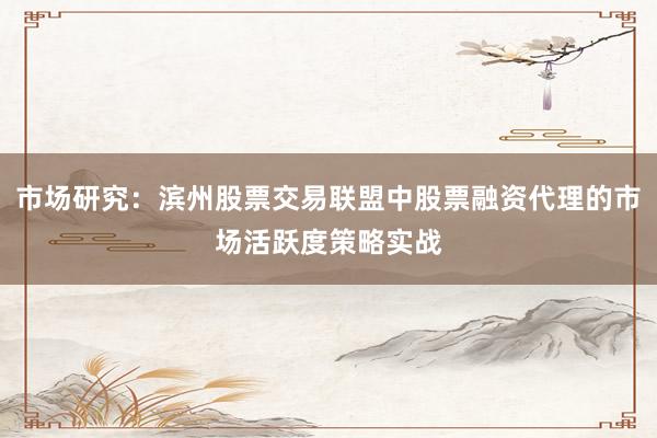 市场研究：滨州股票交易联盟中股票融资代理的市场活跃度策略实战