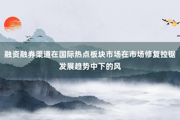 融资融券渠道在国际热点板块市场在市场修复拉锯发展趋势中下的风