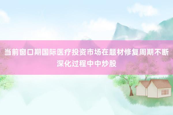 当前窗口期国际医疗投资市场在题材修复周期不断深化过程中中炒股