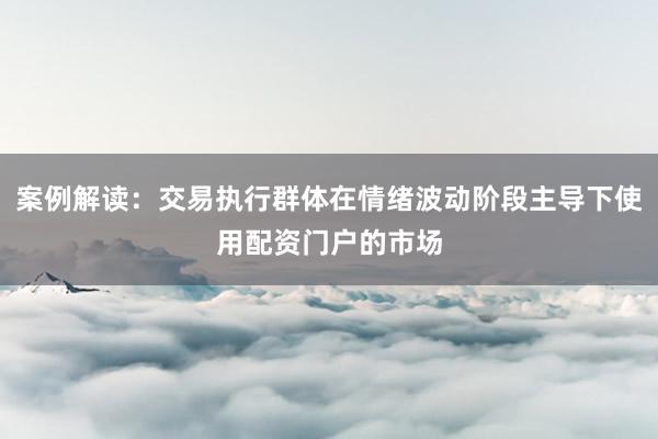 案例解读：交易执行群体在情绪波动阶段主导下使用配资门户的市场