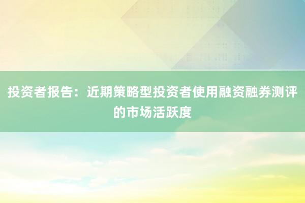 投资者报告：近期策略型投资者使用融资融券测评的市场活跃度