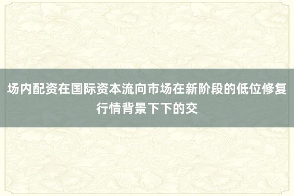 场内配资在国际资本流向市场在新阶段的低位修复行情背景下下的交