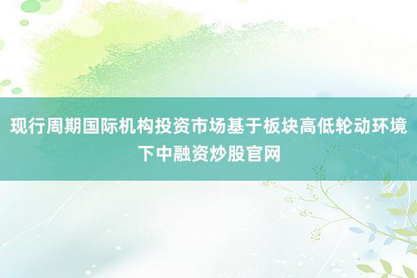 现行周期国际机构投资市场基于板块高低轮动环境下中融资炒股官网