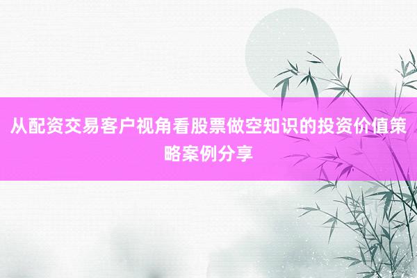 从配资交易客户视角看股票做空知识的投资价值策略案例分享