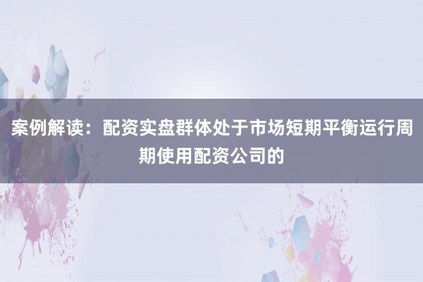 案例解读：配资实盘群体处于市场短期平衡运行周期使用配资公司的
