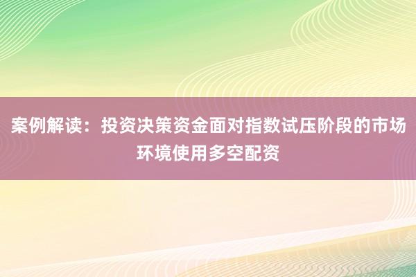 案例解读:投资决策资金面对指数试压阶段的市场环境使用多空配资