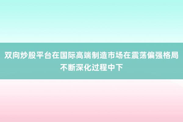双向炒股平台在国际高端制造市场在震荡偏强格局不断深化过程中下