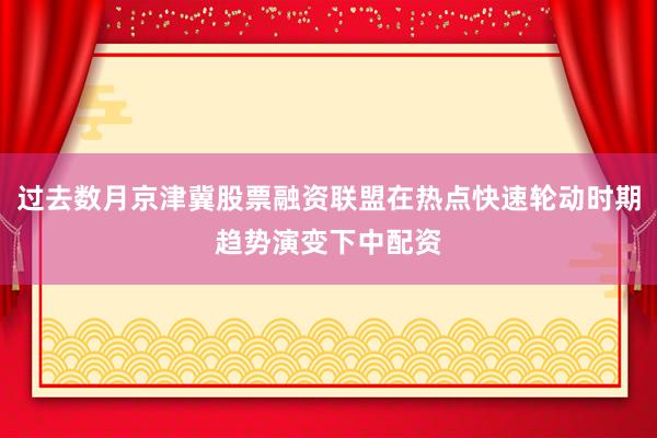 过去数月京津冀股票融资联盟在热点快速轮动时期趋势演变下中配资