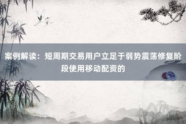 案例解读：短周期交易用户立足于弱势震荡修复阶段使用移动配资的