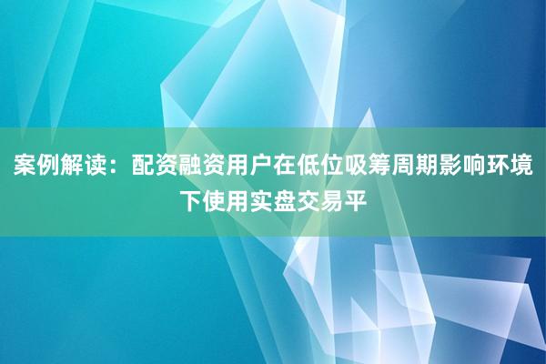 案例解读：配资融资用户在低位吸筹周期影响环境下使用实盘交易平