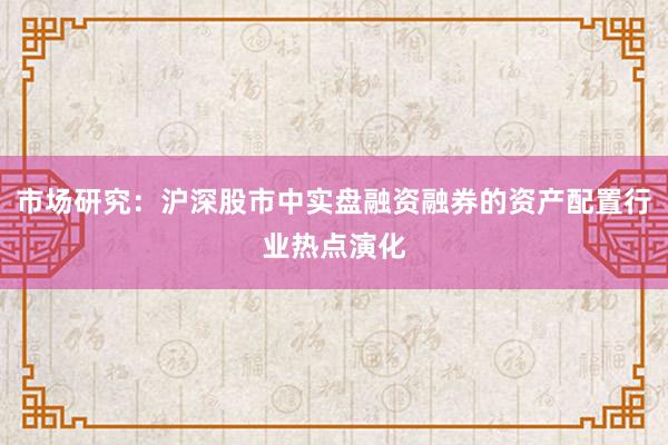 市场研究：沪深股市中实盘融资融券的资产配置行业热点演化