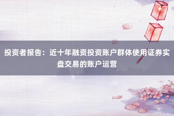 投资者报告：近十年融资投资账户群体使用证券实盘交易的账户运营