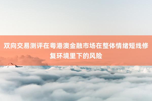 双向交易测评在粤港澳金融市场在整体情绪短线修复环境里下的风险