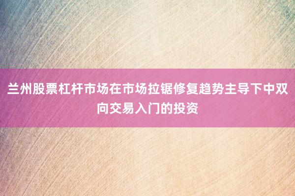 兰州股票杠杆市场在市场拉锯修复趋势主导下中双向交易入门的投资