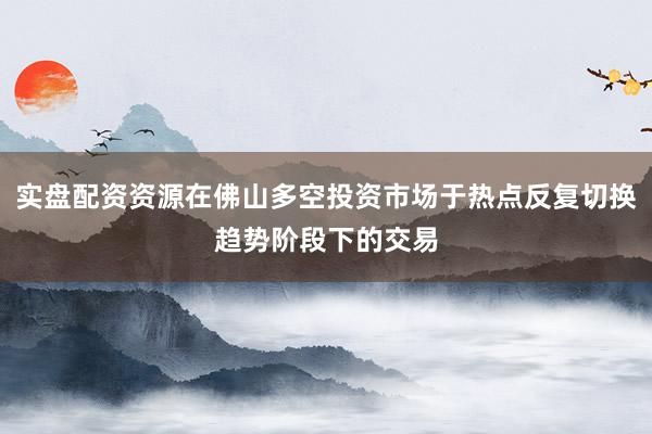 实盘配资资源在佛山多空投资市场于热点反复切换趋势阶段下的交易