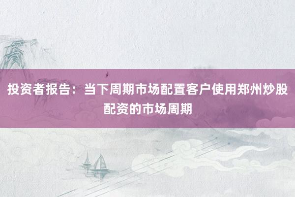 投资者报告：当下周期市场配置客户使用郑州炒股配资的市场周期