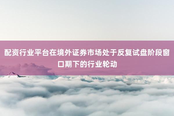 配资行业平台在境外证券市场处于反复试盘阶段窗口期下的行业轮动