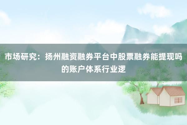 市场研究：扬州融资融券平台中股票融券能提现吗的账户体系行业逻