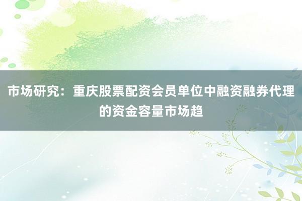 市场研究：重庆股票配资会员单位中融资融券代理的资金容量市场趋