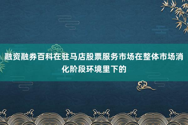 融资融券百科在驻马店股票服务市场在整体市场消化阶段环境里下的