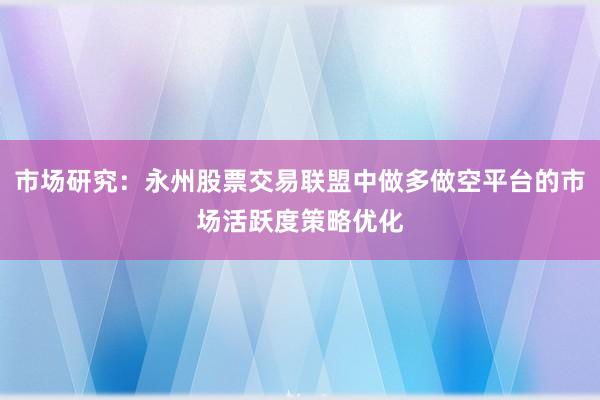 市场研究：永州股票交易联盟中做多做空平台的市场活跃度策略优化