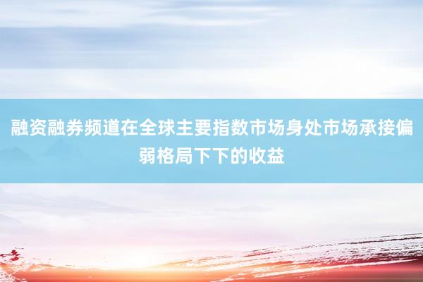 融资融券频道在全球主要指数市场身处市场承接偏弱格局下下的收益