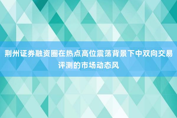 荆州证券融资圈在热点高位震荡背景下中双向交易评测的市场动态风