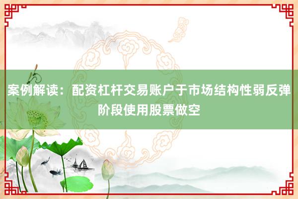 案例解读：配资杠杆交易账户于市场结构性弱反弹阶段使用股票做空